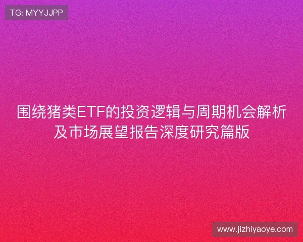 围绕猪类ETF的投资逻辑与周期机会解析及市场展望报告深度研究篇版